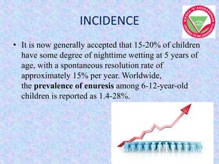 INCIDENCE
• It is now generally accepted that 15-20% of children
have some degree of nighttime wetting at 5 years of
age, with a spontaneous resolution rate of
approximately 15% per year. Worldwide,
the prevalence of enuresis among 6-12-year-old
children is reported as 1.4-28%.
 