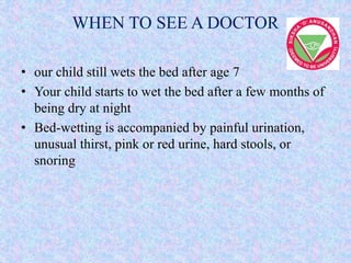 WHEN TO SEE A DOCTOR
• our child still wets the bed after age 7
• Your child starts to wet the bed after a few months of
being dry at night
• Bed-wetting is accompanied by painful urination,
unusual thirst, pink or red urine, hard stools, or
snoring
 