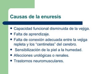 Causas de la enuresis Capacidad funcional disminuida de la vejiga. Falta de aprendizaje. Falta de conexión adecuada entre la vejiga repleta y los “centinelas” del cerebro. Sensibilización de la piel a la humedad. Afecciones urológicas o renales. Trastornos neuromusculares. 