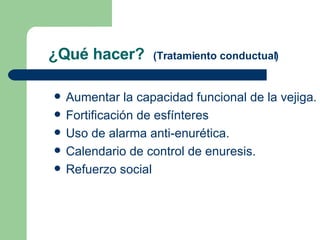 ¿Qué hacer?  (Tratamiento conductual) Aumentar la capacidad funcional de la vejiga.  Fortificación de esfínteres Uso de alarma anti-enurética. Calendario de control de enuresis. Refuerzo social 