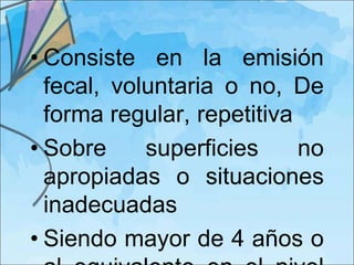 • Consiste en la emisión
  fecal, voluntaria o no, De
  forma regular, repetitiva
• Sobre     superficies     no
  apropiadas o situaciones
  inadecuadas
• Siendo mayor de 4 años o
 