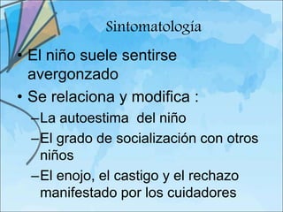 Sintomatología
• El niño suele sentirse
  avergonzado
• Se relaciona y modifica :
  –La autoestima del niño
  –El grado de socialización con otros
   niños
  –El enojo, el castigo y el rechazo
   manifestado por los cuidadores
 