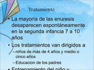 Tratamiento
• La mayoría de las enuresis
  desaparecen espontáneamente
  en la segunda infancia 7 a 10
  años
• Los tratamientos van dirigidos a
  – niños de más de 4 años y medio o
    cinco años
  – Educacion de los padres
 