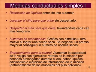 10
Medidas conductuales simples I
• Restricción de líquidos antes de irse a dormir.
• Levantar al niño para que orine sin despertarlo.
• Despertar al niño para que orine, levantándole cada vez
más temprano.
• Sistemas de recompensa. Gráfico con estrellas u otro
motivo al lograr una noche seca. Se negocia un premio
mayor al conseguir un número de noches secas.
• Entrenamiento para el control. Aumentar la capacidad
de la vejiga con ejercicios: retraso de la micción por
periodos prolongados durante el día, beber líquidos
adicionales o ejercicios de interrupción de la micción
(entrenamiento de los músculos del piso pelviano).
 