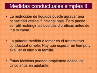 11
Medidas conductuales simples II
• La restricción de líquidos puede agravar una
capacidad vesical funcional baja. Pero puede
ser útil restringir las bebidas diuréticas antes de
ir a la cama.
• La primera medida a tomar es el tratamiento
conductual simple. Hay que esperar un tiempo y
evaluar el niño y la familia.
• Estas técnicas pueden emplearse desde los
cinco años en adelante.
 