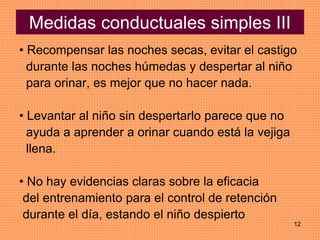 12
Medidas conductuales simples III
• Recompensar las noches secas, evitar el castigo
durante las noches húmedas y despertar al niño
para orinar, es mejor que no hacer nada.
• Levantar al niño sin despertarlo parece que no
ayuda a aprender a orinar cuando está la vejiga
llena.
• No hay evidencias claras sobre la eficacia
del entrenamiento para el control de retención
durante el día, estando el niño despierto
 
