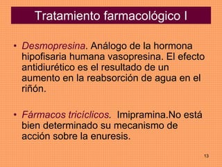 13
Tratamiento farmacológico I
• Desmopresina. Análogo de la hormona
hipofisaria humana vasopresina. El efecto
antidiurético es el resultado de un
aumento en la reabsorción de agua en el
riñón.
• Fármacos tricíclicos. Imipramina.No está
bien determinado su mecanismo de
acción sobre la enuresis.
 