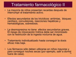 14
Tratamiento farmacológico II
• La mayoría de niños presentan recaídas después de
interrumpir el tratamiento activo.
• Efectos secundarios de los tricíclicos: arritmias, bloqueo
cardíaco, convulsiones, reacciones hepáticas y
hematológicas, sobredosis.
• La desmopresina no tiene efectos secundarios graves.
El riesgo de intoxicación hídrica debe ser minimizado
con la restricción de la ingesta nocturna de agua.
• Tratamiento individualizado hasta conseguir la dosis
eficaz más baja.
• Los fármacos sólo deben utilizarse en niños mayores y
para conseguir noches secas (por ejemplo, salir a dormir
fuera de casa).
 