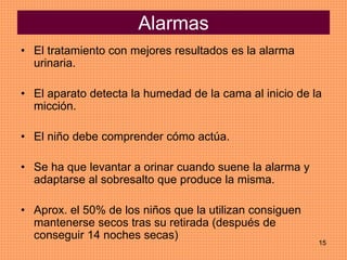15
Alarmas
• El tratamiento con mejores resultados es la alarma
urinaria.
• El aparato detecta la humedad de la cama al inicio de la
micción.
• El niño debe comprender cómo actúa.
• Se ha que levantar a orinar cuando suene la alarma y
adaptarse al sobresalto que produce la misma.
• Aprox. el 50% de los niños que la utilizan consiguen
mantenerse secos tras su retirada (después de
conseguir 14 noches secas)
 