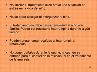 18
• No iniciar el tratamiento si se prevé una situación de
estrés en la vida del niño.
• No se debe castigar ni avergonzar al niño.
• El tratamiento no debe causar ansiedad al niño o su
familia. Puede ser necesario interrumpirlo durante algún
tiempo.
• Pueden presentarse recaídas al interrumpir el
tratamiento.
• No poner pañales durante la noche, ni cuando se
entrena para el control de la micción, ni en el tratamiento
de la enuresis.
 