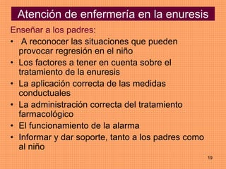 19
Atención de enfermería en la enuresis
Enseñar a los padres:
• A reconocer las situaciones que pueden
provocar regresión en el niño
• Los factores a tener en cuenta sobre el
tratamiento de la enuresis
• La aplicación correcta de las medidas
conductuales
• La administración correcta del tratamiento
farmacológico
• El funcionamiento de la alarma
• Informar y dar soporte, tanto a los padres como
al niño
 