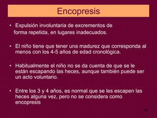 20
Encopresis
• Expulsión involuntaria de excrementos de
forma repetida, en lugares inadecuados.
• El niño tiene que tener una madurez que corresponda al
menos con los 4-5 años de edad cronológica.
• Habitualmente el niño no se da cuenta de que se le
están escapando las heces, aunque también puede ser
un acto voluntario.
• Entre los 3 y 4 años, es normal que se les escapen las
heces alguna vez, pero no se considera como
encopresis
 