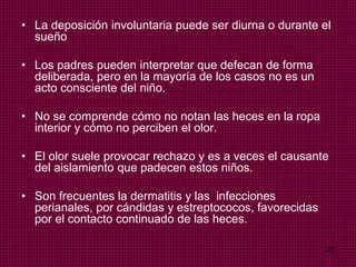 21
• La deposición involuntaria puede ser diurna o durante el
sueño
• Los padres pueden interpretar que defecan de forma
deliberada, pero en la mayoría de los casos no es un
acto consciente del niño.
• No se comprende cómo no notan las heces en la ropa
interior y cómo no perciben el olor.
• El olor suele provocar rechazo y es a veces el causante
del aislamiento que padecen estos niños.
• Son frecuentes la dermatitis y las infecciones
perianales, por cándidas y estreptococos, favorecidas
por el contacto continuado de las heces.
 