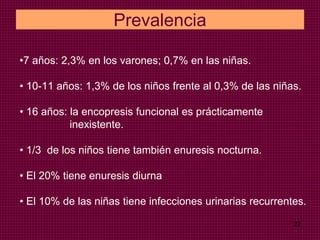22
Prevalencia
•7 años: 2,3% en los varones; 0,7% en las niñas.
• 10-11 años: 1,3% de los niños frente al 0,3% de las niñas.
• 16 años: la encopresis funcional es prácticamente
inexistente.
• 1/3 de los niños tiene también enuresis nocturna.
• El 20% tiene enuresis diurna
• El 10% de las niñas tiene infecciones urinarias recurrentes.
 