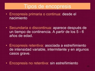 23
Tipos de encopresis
• Encopresis primaria o continua: desde el
nacimiento
• Secundaria o discontinua: aparece después de
un tiempo de continencia. A partir de los 5 - 6
años de edad.
• Encopresis retentiva: asociada a estreñimiento
de intensidad variable, intermitente y en algunos
casos grave.
• Encopresis no retentiva: sin estreñimiento
 