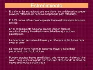 26
Estreñimiento
• El daño en las estructuras que intervienen en la defecación pueden
provocar retención de heces o incapacidad para retenerlas.
• El 85% de los niños con encopresis tienen estreñimiento funcional
crónico.
• En el estreñimiento funcional crónico inciden factores
constitucionales y hereditarios (motilidad lenta) y factores
psicológicos.
• La defecación se vuelve dolorosa y el niño retiene las heces para
evitar el dolor.
• La retención se va haciendo cada vez mayor y se termina
produciendo un círculo vicioso.
• Pueden expulsar heces semilíuidas , que no vacían ni el recto ni el
colon, porque son una parte que escurren alrededor de la masa de
heces endurecida y acumulada.
 