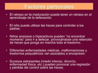 28
Factores personales
• El retraso en la maduración puede tener un retraso en el
aprendizaje de la defecación.
• El niño puede utilizar las heces para controlar a los
padres.
• Niños ansiosos o hiperactivos pueden “no encontrar
momento” para ir a defecar, provocándose una retención
de heces que ponga en marcha todo el trastorno.
• Diferentes enfermedades médicas, malformaciones y
trastornos psiquiátricos van asociados a encopresis.
• Sucesos estresantes (miedo intenso, divorcio,
enfermedad física, etc.) pueden provocar una regresión
y pérdida del control sobre las heces.
 