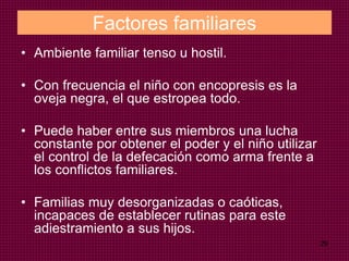 29
Factores familiares
• Ambiente familiar tenso u hostil.
• Con frecuencia el niño con encopresis es la
oveja negra, el que estropea todo.
• Puede haber entre sus miembros una lucha
constante por obtener el poder y el niño utilizar
el control de la defecación como arma frente a
los conflictos familiares.
• Familias muy desorganizadas o caóticas,
incapaces de establecer rutinas para este
adiestramiento a sus hijos.
 