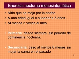 3
Enuresis nocturna monosintomática
• Niño que se moja por la noche.
• A una edad igual o superior a 5 años.
• Al menos 5 veces al mes.
• Primaria: desde siempre, sin período de
continencia nocturna.
• Secundaria: pasó al menos 6 meses sin
mojar la cama en el pasado
 