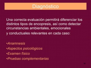 30
Diagnóstico
Una correcta evaluación permitirá diferenciar los
distintos tipos de encopresis, así como detectar
circunstancias ambientales, emocionales
y conductuales relevantes en cada caso:
•Anamnesis
•Aspectos psicológicos
•Examen físico
•Pruebas complementarias
 