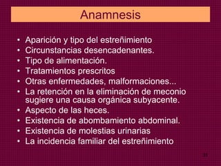 31
Anamnesis
• Aparición y tipo del estreñimiento
• Circunstancias desencadenantes.
• Tipo de alimentación.
• Tratamientos prescritos
• Otras enfermedades, malformaciones...
• La retención en la eliminación de meconio
sugiere una causa orgánica subyacente.
• Aspecto de las heces.
• Existencia de abombamiento abdominal.
• Existencia de molestias urinarias
• La incidencia familiar del estreñimiento
 