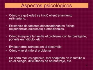 32
Aspectos psicológicos
• Cómo y a qué edad se inició el entrenamiento
esfinteriano.
• Existencia de factores desencadenantes físicos
(experiencias dolorosas) o emocionales.
• Cómo interpreta la familia el problema con la (castigarle,
ponerle en ridículo, etc.)
• Evaluar otros retrasos en el desarrollo.
• Cómo vive el niño el problema
• Se porta mal, es agresivo, mal adaptado en la familia o
en el colegio, dificultades de aprendizaje, etc.
 