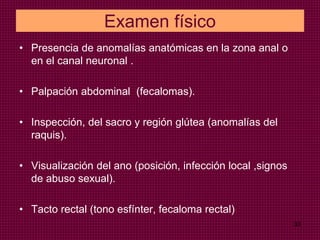 Examen físico
• Presencia de anomalías anatómicas en la zona anal o
en el canal neuronal .
• Palpación abdominal (fecalomas).
• Inspección, del sacro y región glútea (anomalías del
raquis).
• Visualización del ano (posición, infección local ,signos
de abuso sexual).
• Tacto rectal (tono esfínter, fecaloma rectal)
33
 