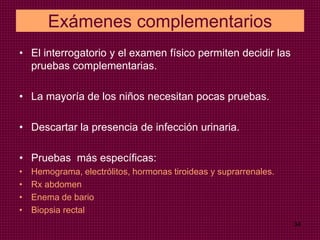 Exámenes complementarios
• El interrogatorio y el examen físico permiten decidir las
pruebas complementarias.
• La mayoría de los niños necesitan pocas pruebas.
• Descartar la presencia de infección urinaria.
• Pruebas más específicas:
• Hemograma, electrólitos, hormonas tiroideas y suprarrenales.
• Rx abdomen
• Enema de bario
• Biopsia rectal
34
 
