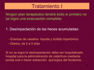 Tratamiento I
Ningún plan terapéutico tendrá éxito si primero no
se logra una evacuación completa:
1. Desimpactación de las heces acumuladas:
- Enemas de vaselina líquida y fosfato hipertónico
- Diarios, de 2 a 5 días
Si no se logra la desimpactación debe ser hospitalizado
hospital para la administración de catárticos mediante
sonda oral o hacer extracción quirúrgica del fecaloma.
35
 
