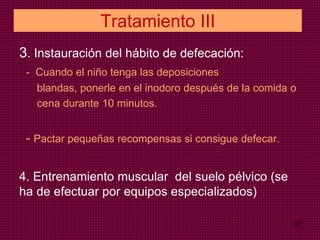 Tratamiento III
3. Instauración del hábito de defecación:
- Cuando el niño tenga las deposiciones
blandas, ponerle en el inodoro después de la comida o
cena durante 10 minutos.
- Pactar pequeñas recompensas si consigue defecar.
4. Entrenamiento muscular del suelo pélvico (se
ha de efectuar por equipos especializados)
37
 
