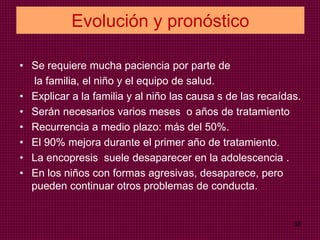 Evolución y pronóstico
• Se requiere mucha paciencia por parte de
la familia, el niño y el equipo de salud.
• Explicar a la familia y al niño las causa s de las recaídas.
• Serán necesarios varios meses o años de tratamiento
• Recurrencia a medio plazo: más del 50%.
• El 90% mejora durante el primer año de tratamiento.
• La encopresis suele desaparecer en la adolescencia .
• En los niños con formas agresivas, desaparece, pero
pueden continuar otros problemas de conducta.
38
 