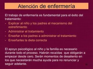 Atención de enfermería
El trabajo de enfermería es fundamental para el éxito del
tratamiento:
- Explicar al niño y los padres el mecanismo del
estreñimiento
- Administrar el tratamiento
- Enseñar a los padres a administrar el tratamiento
- Enseñarles la dieta correcta
El apoyo psicológico al niño y la familia es necesario
durante todo el proceso. Habrán recaídas que obligarán a
empezar desde cero. Serán momentos de desaliento en
los que necesitarán mucha ayuda para no renunciar y
seguir adelante. 39
 
