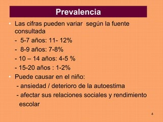 4
• Las cifras pueden variar según la fuente
consultada
- 5-7 años: 11- 12%
- 8-9 años: 7-8%
- 10 – 14 años: 4-5 %
- 15-20 años : 1-2%
• Puede causar en el niño:
- ansiedad / deterioro de la autoestima
- afectar sus relaciones sociales y rendimiento
escolar
Prevalencia
 