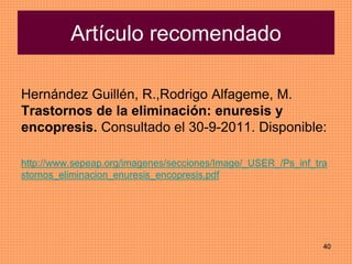 40
Artículo recomendado
Hernández Guillén, R.,Rodrigo Alfageme, M.
Trastornos de la eliminación: enuresis y
encopresis. Consultado el 30-9-2011. Disponible:
http://www.sepeap.org/imagenes/secciones/Image/_USER_/Ps_inf_tra
stornos_eliminacion_enuresis_encopresis.pdf
 