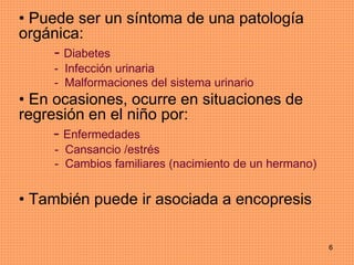 6
• Puede ser un síntoma de una patología
orgánica:
- Diabetes
- Infección urinaria
- Malformaciones del sistema urinario
• En ocasiones, ocurre en situaciones de
regresión en el niño por:
- Enfermedades
- Cansancio /estrés
- Cambios familiares (nacimiento de un hermano)
• También puede ir asociada a encopresis
 