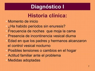 7
Diagnóstico I
Historia clínica:
• Momento de inicio
• ¿Ha habido períodos sin enuresis?
• Frecuencia de noches que moja la cama
• Presencia de incontinencia vesical diurna
• Edad en que los padres y hermanos alcanzaron
el control vesical nocturno
• Posibles tensiones o cambios en el hogar
• Actitud familiar ante el problema
• Medidas adoptadas
 