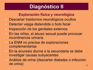 8
Exploración física y neurológica
• Descartar trastornos neurológicos ocultos
• Detectar vejiga distendida o bolo fecal
• Inspección de los genitales externos
• En las niñas, el abuso sexual puede provocar
incontinencia urinaria
• La ENM no precisa de exploraciones
complementarias
• En la enuresis diurna o la secundaria se debe
investigar causas subyacentes
• Análisis de orina (descartar diabetes o infección
de orina)
Diagnóstico II
 
