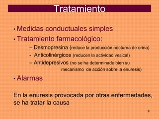 9
Tratamiento
• Medidas conductuales simples
• Tratamiento farmacológico:
– Desmopresina (reduce la producción nocturna de orina)
- Anticolinérgicos (reducen la actividad vesical)
– Antidepresivos (no se ha determinado bien su
mecanismo de acción sobre la enuresis)
• Alarmas
En la enuresis provocada por otras enfermedades,
se ha tratar la causa
 