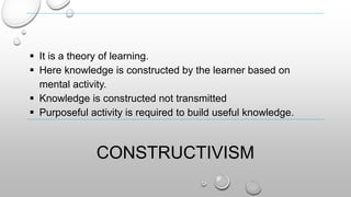 CONSTRUCTIVISM
 It is a theory of learning.
 Here knowledge is constructed by the learner based on
mental activity.
 Knowledge is constructed not transmitted
 Purposeful activity is required to build useful knowledge.
 