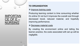 IMPORTAN
CE OF E –
NURSING
TO ORGANIZATION
 Improve training costs
Producing learning content is time consuming whether
it's online Or not but it improves the overall cost through
decreased travel, reduced material, and hopefully
improving performance.
 Decrease material costs
By creating the environment online and letting the
learner practice, the costs associated with set up will be
negligible.
 