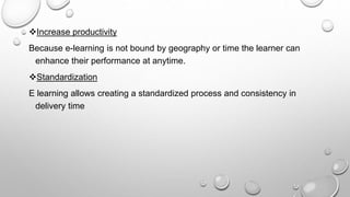 Increase productivity
Because e-learning is not bound by geography or time the learner can
enhance their performance at anytime.
Standardization
E learning allows creating a standardized process and consistency in
delivery time
 