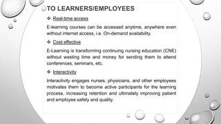 TO LEARNERS/EMPLOYEES
 Real-time access
E-learning courses can be accessed anytime, anywhere even
without internet access, i.e. On-demand availability.
 Cost effective
E-Learning is transforming continuing nursing education (CNE)
without wasting time and money for sending them to attend
conferences, seminars, etc.
 Interactivity
Interactivity engages nurses, physicians, and other employees
motivates them to become active participants for the learning
process, increasing retention and ultimately improving patient
and employee safety and quality.
 