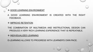  GOOD LEARNING ENVIRONMENT
A GOOD LEARNING ENVIRONMENT IS CREATED WITH THE RIGHT
FEEDBACK.
 IMPROVE RETENTION
THE COMBINATION OF MULTIMEDIA AND INSTRUCTIONAL DESIGN CAN
PRODUCE A VERY RICH LEARNING EXPERIENCE THAT IS REPEATABLE.
 INDIVIDUALIZED LEARNING
E-LEARNING ALLOWS TO PROGRESS WITH LEARNER'S OWN PACE.
 