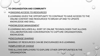 TO ORGANIZATION AND COMMUNITY
ONGOING ACCESS TO RESOURCES
E-LEARNING GIVES THE OPPORTUNITY TO CONTINUE TO HAVE ACCESS TO THE
ONLINE CONTENT AND RESOURCES TO BRUSH UP AND TO UPDATE
KNOWLEDGE AND SKILL.
KNOWLEDGE MANAGEMENT
E-LEARNING INCLUDES ALL SORT OF ONLINE TECHNOLOGIES THAT ALLOWS
COLLABORATION AND CONVERSATION TO CAPTURE ORGANIZATIONAL
KNOWLEDGE.
ENCOURAGE SHARING
SHARING OF RESOURCES CAN BE ENCOURAGED IN E-LEARNING.
EMPLOYER OF CHOICE
THIS ALLOWS EMPLOYERS TO EXPLORE OTHER OPPORTUNITIES IN THE
ORGANIZATION.
 