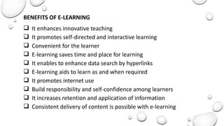 BENEFITS OF E-LEARNING
 It enhances innovative teaching
 It promotes self-directed and interactive learning
 Convenient for the learner
 E-learning saves time and place for learning
 It enables to enhance data search by hyperlinks
 E-learning aids to learn as and when required
 It promotes internet use
 Build responsibility and self-confidence among learners
 It increases retention and application of information
 Consistent delivery of content is possible with e-learning
 