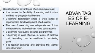 ADVANTAG
ES OF E-
LEARNING
Identified some advantages of e-Learning are as:
 It increases the flexibility of learning and it is fast
and has no geographical barriers
 E-learning technology offers a wide range of
opportunities for development of education
 The use of e-learning are independence of time
and space and individual can have easy access
 E-Learning has quality assured programmes
 E-Learning is cost effective in terms of material
cost, travelling cost expenditure in achieving
goals
 It is learner centered and provides the learner
with information.
 