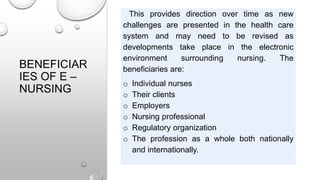 BENEFICIAR
IES OF E –
NURSING
This provides direction over time as new
challenges are presented in the health care
system and may need to be revised as
developments take place in the electronic
environment surrounding nursing. The
beneficiaries are:
o Individual nurses
o Their clients
o Employers
o Nursing professional
o Regulatory organization
o The profession as a whole both nationally
and internationally.
 