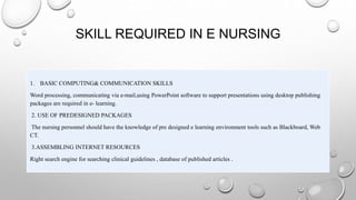 SKILL REQUIRED IN E NURSING
1. BASIC COMPUTING& COMMUNICATION SKILLS
Word processing, communicating via e-mail,using PowerPoint software to support presentations using desktop publishing
packages are required in e- learning.
2. USE OF PREDESIGNED PACKAGES
The nursing personnel should have the knowledge of pre designed e learning environment tools such as Blackboard, Web
CT.
3.ASSEMBLING INTERNET RESOURCES
Right search engine for searching clinical guidelines , database of published articles .
 