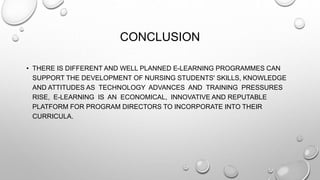 CONCLUSION
• THERE IS DIFFERENT AND WELL PLANNED E-LEARNING PROGRAMMES CAN
SUPPORT THE DEVELOPMENT OF NURSING STUDENTS' SKILLS, KNOWLEDGE
AND ATTITUDES AS TECHNOLOGY ADVANCES AND TRAINING PRESSURES
RISE, E-LEARNING IS AN ECONOMICAL, INNOVATIVE AND REPUTABLE
PLATFORM FOR PROGRAM DIRECTORS TO INCORPORATE INTO THEIR
CURRICULA.
 