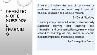 DEFINITIO
N OF E
NURSING/
E
LEARNIN
G
E nursing involves the use of computers or
electronic devices in some way to provide
training, education and learning material
By Derek Stockley
E nursing comprises of all forms of electronically
supported learning and teaching. The
information and communication system whether
networked learning or not, serves a specific
media to implement the nursing process
By Tavangarian D et al
 